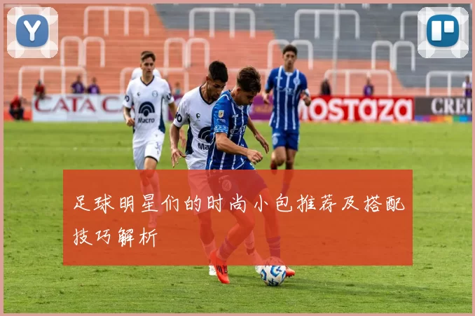 足球明星们的时尚小包推荐及搭配技巧解析