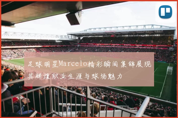足球明星Marcelo精彩瞬间集锦展现其辉煌职业生涯与球场魅力