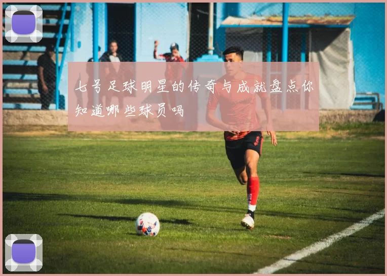 七号足球明星的传奇与成就盘点你知道哪些球员吗