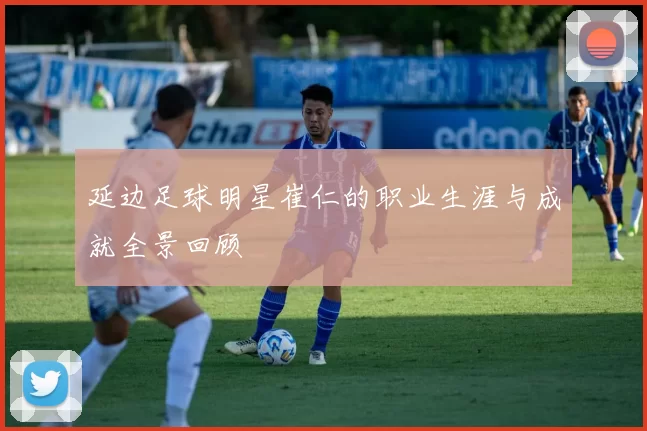 延边足球明星崔仁的职业生涯与成就全景回顾