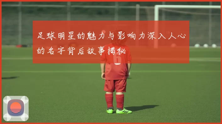 足球明星的魅力与影响力深入人心的名字背后故事揭秘