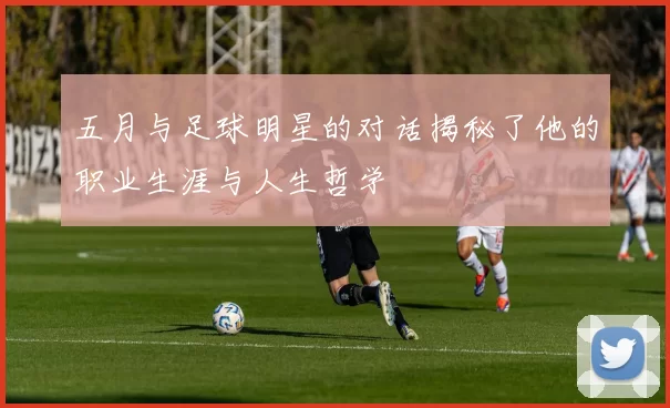 五月与足球明星的对话揭秘了他的职业生涯与人生哲学