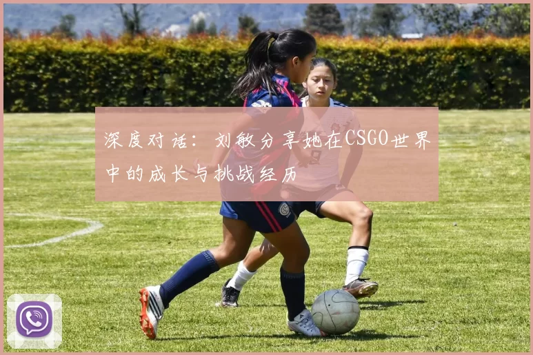 深度对话：刘敏分享她在CSGO世界中的成长与挑战经历