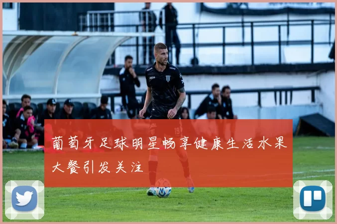 葡萄牙足球明星畅享健康生活水果大餐引发关注