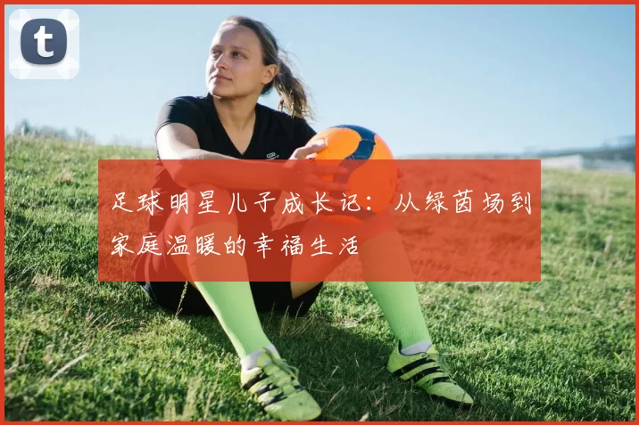 足球明星儿子成长记：从绿茵场到家庭温暖的幸福生活
