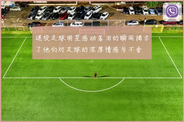 退役足球明星感动落泪的瞬间揭示了他们对足球的深厚情感与不舍