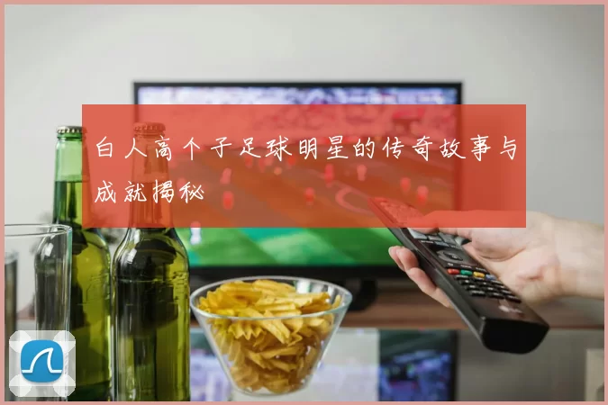 白人高个子足球明星的传奇故事与成就揭秘