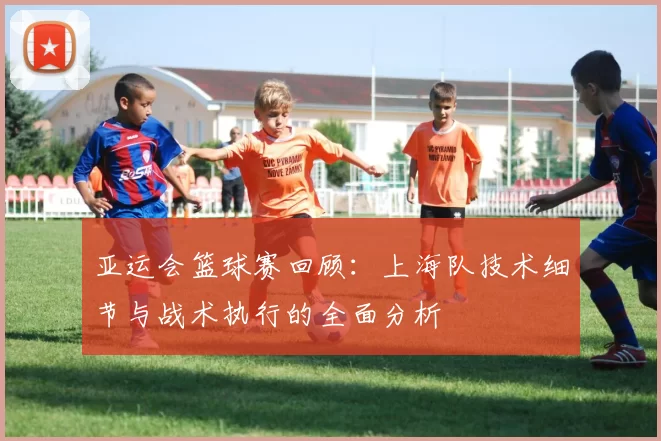 亚运会篮球赛回顾：上海队技术细节与战术执行的全面分析