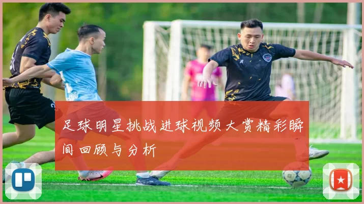 足球明星挑战进球视频大赏精彩瞬间回顾与分析