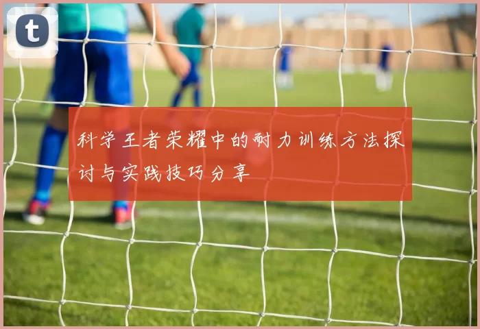 科学王者荣耀中的耐力训练方法探讨与实践技巧分享