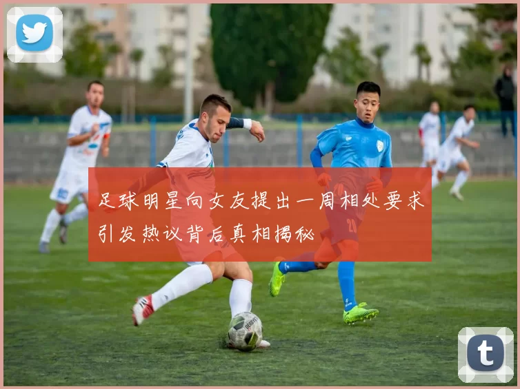 足球明星向女友提出一周相处要求引发热议背后真相揭秘