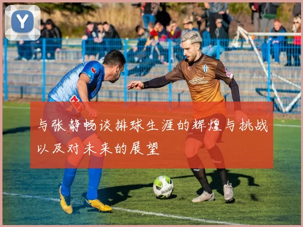 与张静畅谈排球生涯的辉煌与挑战以及对未来的展望