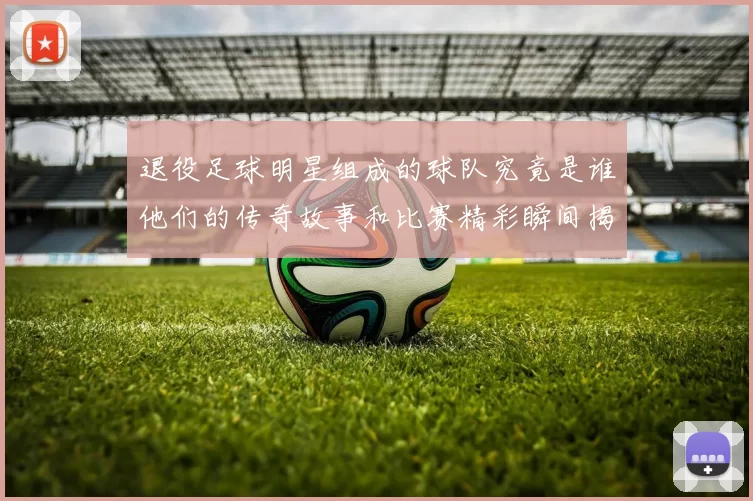 退役足球明星组成的球队究竟是谁他们的传奇故事和比赛精彩瞬间揭秘