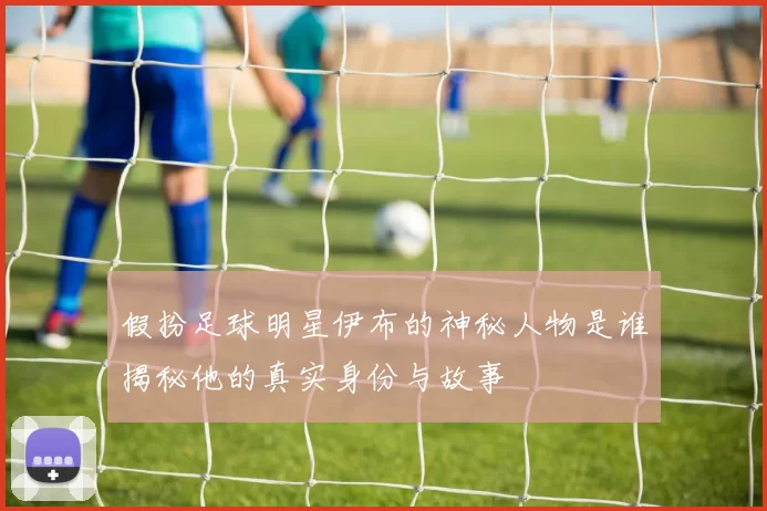 假扮足球明星伊布的神秘人物是谁揭秘他的真实身份与故事