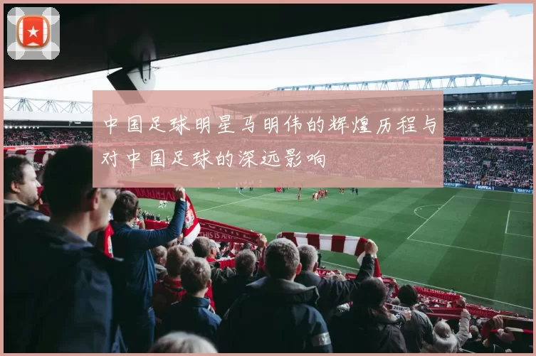 中国足球明星马明伟的辉煌历程与对中国足球的深远影响