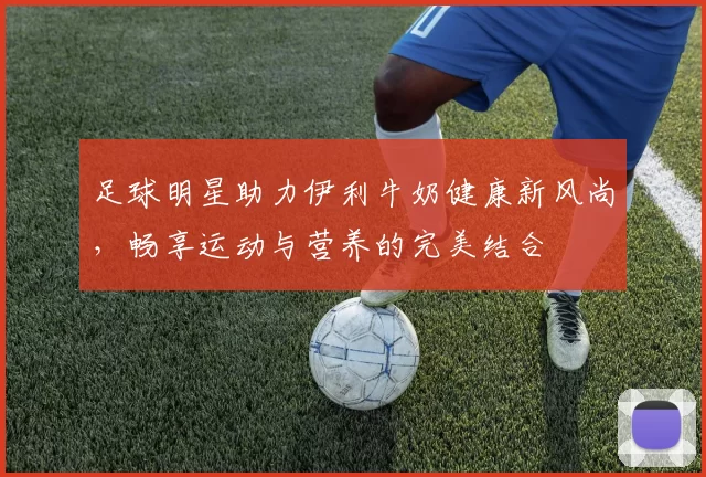 足球明星助力伊利牛奶健康新风尚，畅享运动与营养的完美结合