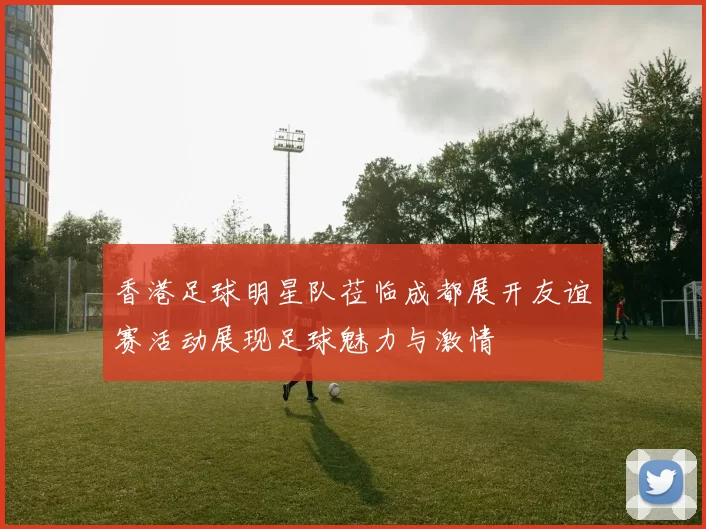 香港足球明星队莅临成都展开友谊赛活动展现足球魅力与激情