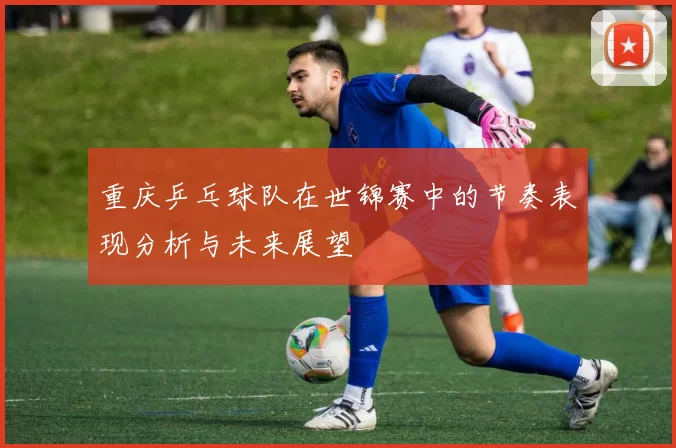 重庆乒乓球队在世锦赛中的节奏表现分析与未来展望