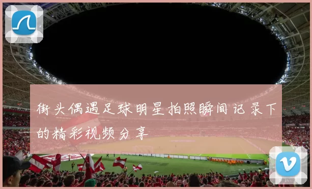 街头偶遇足球明星拍照瞬间记录下的精彩视频分享