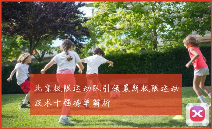 北京极限运动队引领最新极限运动技术十强榜单解析