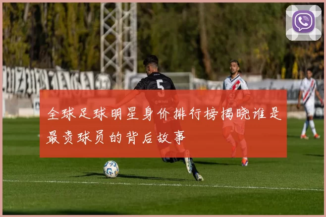 全球足球明星身价排行榜揭晓谁是最贵球员的背后故事