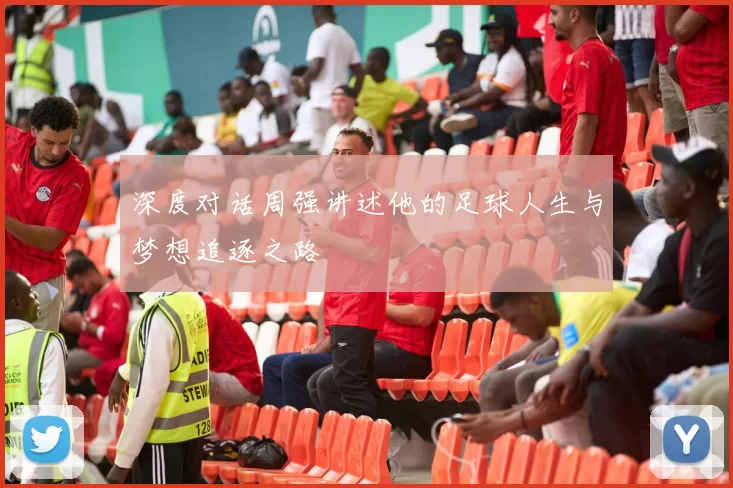 深度对话周强讲述他的足球人生与梦想追逐之路