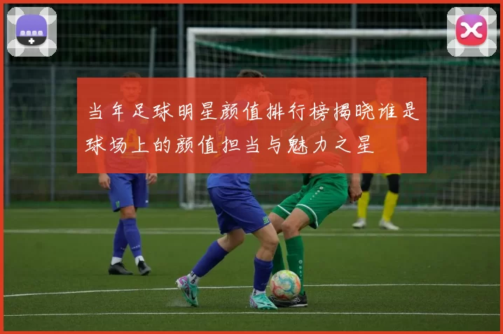 当年足球明星颜值排行榜揭晓谁是球场上的颜值担当与魅力之星