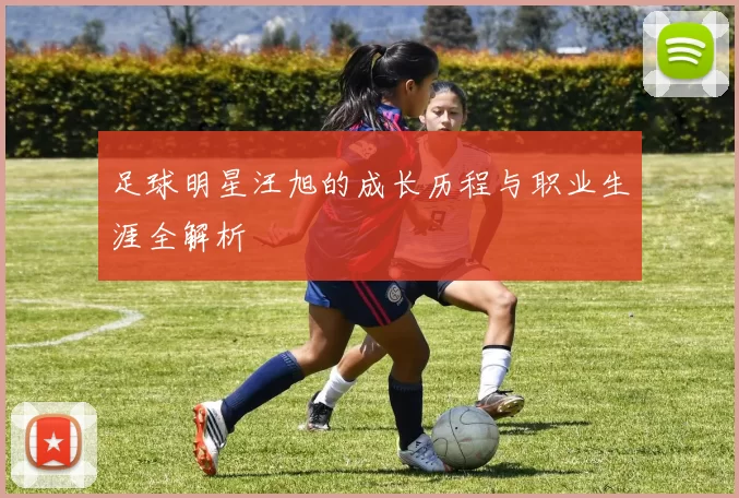 足球明星汪旭的成长历程与职业生涯全解析