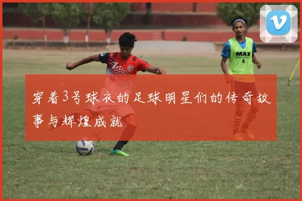 穿着3号球衣的足球明星们的传奇故事与辉煌成就