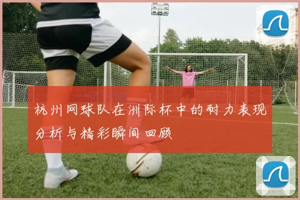 杭州网球队在洲际杯中的耐力表现分析与精彩瞬间回顾