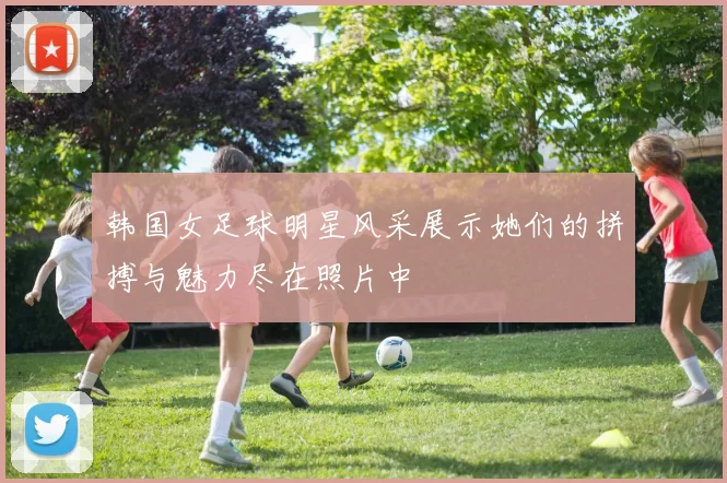 韩国女足球明星风采展示她们的拼搏与魅力尽在照片中
