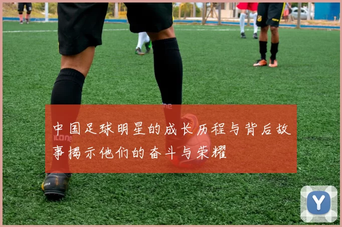 中国足球明星的成长历程与背后故事揭示他们的奋斗与荣耀