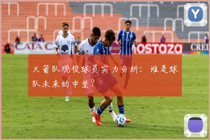 火箭队现役球员实力分析：谁是球队未来的中坚？