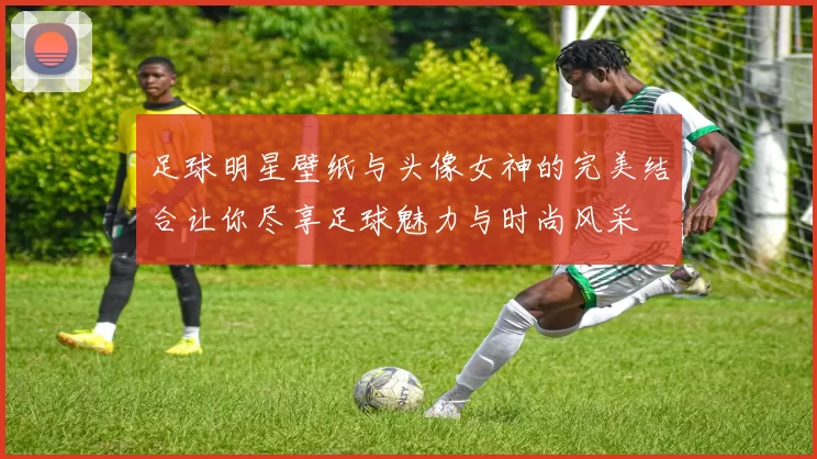 足球明星壁纸与头像女神的完美结合让你尽享足球魅力与时尚风采