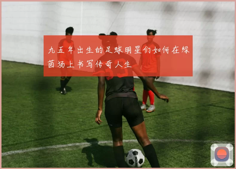 九五年出生的足球明星们如何在绿茵场上书写传奇人生