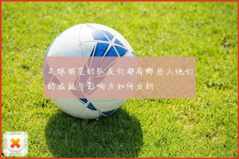 足球明星的队友们都有哪些人他们的成就与影响力如何分析