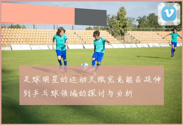 足球明星的运动天赋究竟能否延伸到乒乓球领域的探讨与分析