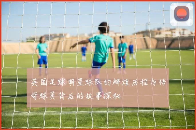 英国足球明星球队的辉煌历程与传奇球员背后的故事探秘