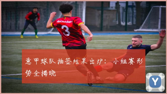 意甲球队抽签结果出炉：小组赛形势全揭晓