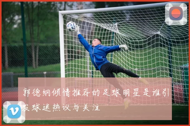 郭德纲倾情推荐的足球明星是谁引发球迷热议与关注