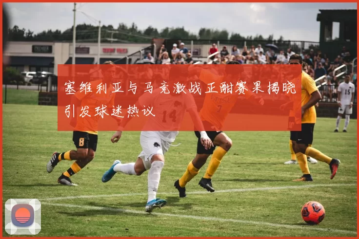塞维利亚与马竞激战正酣赛果揭晓引发球迷热议