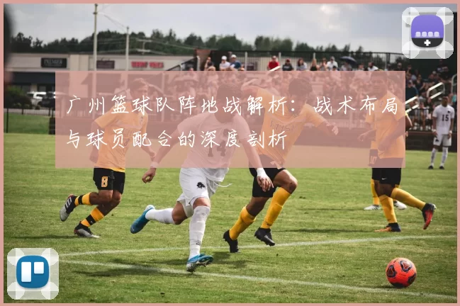 广州篮球队阵地战解析:战术布局与球员配合的深度剖析