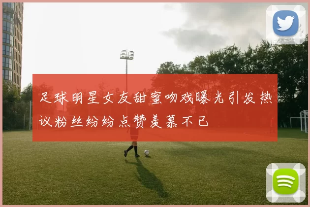 足球明星女友甜蜜吻戏曝光引发热议粉丝纷纷点赞羡慕不已