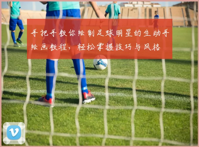 手把手教你绘制足球明星的生动手绘画教程,轻松掌握技巧与风格