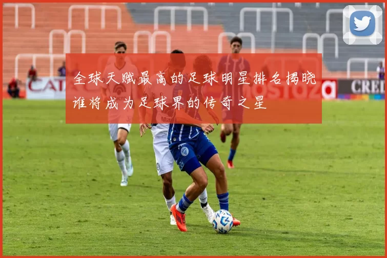 全球天赋最高的足球明星排名揭晓谁将成为足球界的传奇之星