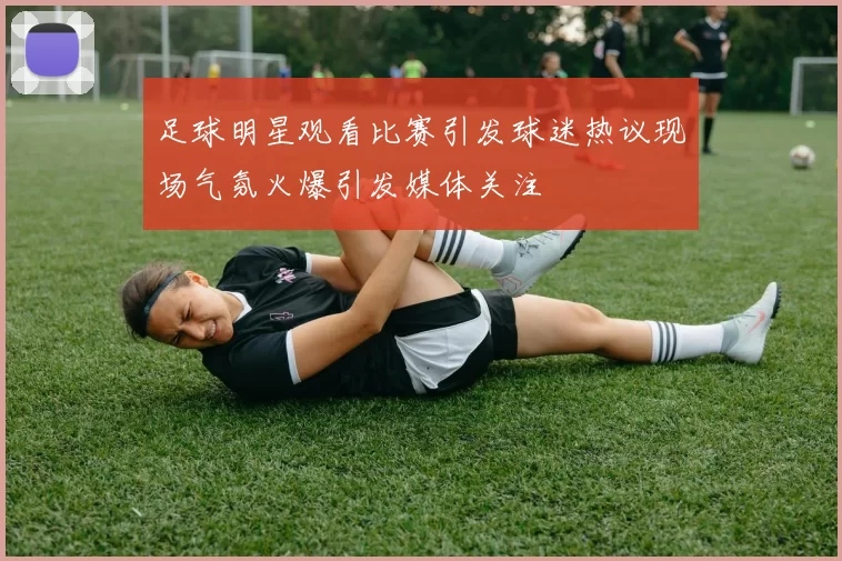足球明星观看比赛引发球迷热议现场气氛火爆引发媒体关注