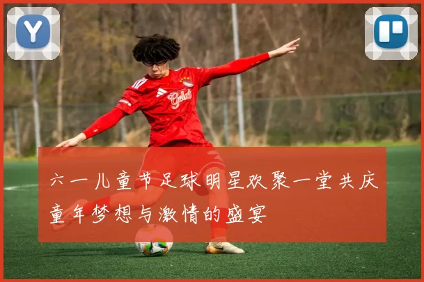 六一儿童节足球明星欢聚一堂共庆童年梦想与激情的盛宴