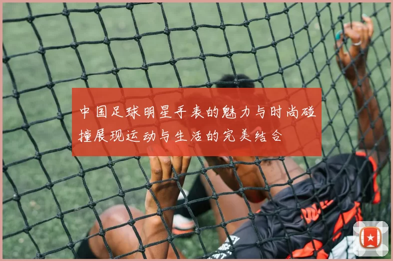 中国足球明星手表的魅力与时尚碰撞展现运动与生活的完美结合