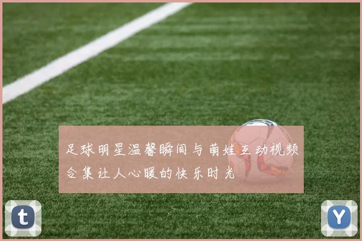 足球明星温馨瞬间与萌娃互动视频合集让人心暖的快乐时光
