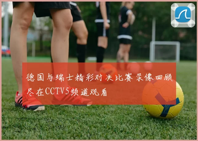 德国与瑞士精彩对决比赛录像回顾尽在CCTV5频道观看